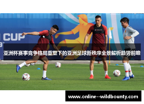 亚洲杯赛事竞争格局重塑下的亚洲足球新秩序全景解析趋势前瞻