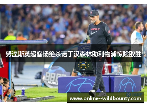 努涅斯英超客场绝杀诺丁汉森林助利物浦惊险取胜