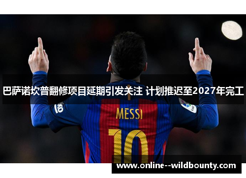 巴萨诺坎普翻修项目延期引发关注 计划推迟至2027年完工 巴萨诺坎普翻修项目延期引发关注 计划推迟至2027年完工