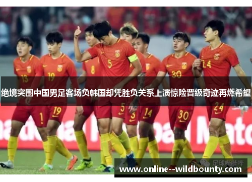 绝境突围中国男足客场负韩国却凭胜负关系上演惊险晋级奇迹再燃希望