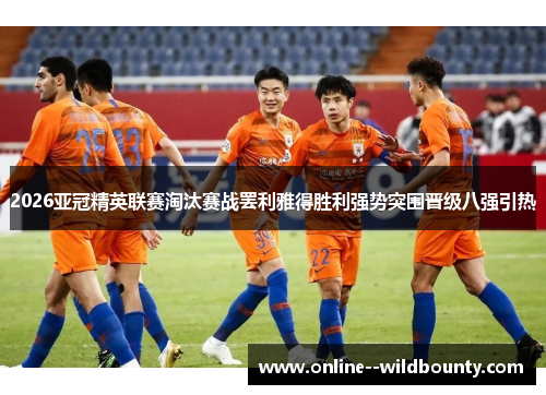 2026亚冠精英联赛淘汰赛战罢利雅得胜利强势突围晋级八强引热 2026亚冠精英联赛淘汰赛战罢利雅得胜利强势突围晋级八强引热