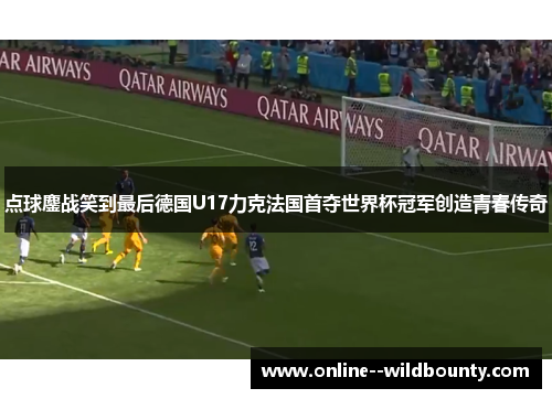 点球鏖战笑到最后德国U17力克法国首夺世界杯冠军创造青春传奇 点球鏖战笑到最后德国U17力克法国首夺世界杯冠军创造青春传奇