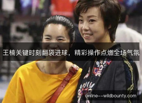 王楠关键时刻翻袋进球，精彩操作点燃全场气氛